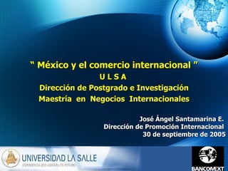 José Ángel Santamarina E.  Dirección de Promoción Internacional  30 de septiembre de 2005 “  México y el comercio internacional ” U L S A  Dirección de Postgrado e Investigación Maestría  en  Negocios  Internacionales 