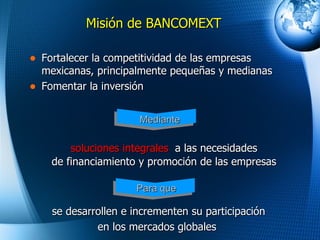 Misi ó n de BANCOMEXT Fortalecer la competitividad de las empresas mexicanas, principalmente pequeñas y medianas Fomentar la inversión  soluciones integrales   a  las  necesidades de financiamiento y promoción  de las empresas se desarrollen e  incrementen su participación en los mercados globales   Mediante Para que 