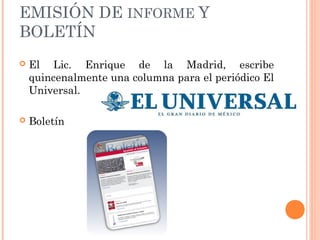 EMISIÓN DE INFORME Y
BOLETÍN
 El Lic. Enrique de la Madrid, escribe
quincenalmente una columna para el periódico El
Universal.
 Boletín
 