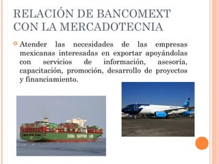 RELACIÓN DE BANCOMEXT
CON LA MERCADOTECNIA
 Atender las necesidades de las empresas
mexicanas interesadas en exportar apoyándolas
con servicios de información, asesoría,
capacitación, promoción, desarrollo de proyectos
y financiamiento.
 