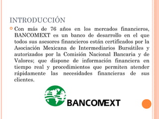 INTRODUCCIÓN
 Con más de 76 años en los mercados financieros,
BANCOMEXT es un banco de desarrollo en el que
todos sus asesores financieros están certificados por la
Asociación Mexicana de Intermediarios Bursátiles y
autorizados por la Comisión Nacional Bancaria y de
Valores; que dispone de información financiera en
tiempo real y procedimientos que permiten atender
rápidamente las necesidades financieras de sus
clientes.
 
