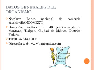 DATOS GENERALES DEL
ORGANISMO
 Nombre: Banco nacional de comercio
exterior(BANCOMEXT)
 Dirección: Periférico Sur 4333,Jardines de la
Montaña, Tlalpan, Ciudad de México, Distrito
Federal
 Tel:01 55 5449 90 00
 Dirección web: www.bancomext.com
 