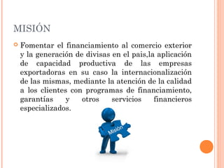 MISIÓN
 Fomentar el financiamiento al comercio exterior
y la generación de divisas en el pais,la aplicación
de capacidad productiva de las empresas
exportadoras en su caso la internacionalización
de las mismas, mediante la atención de la calidad
a los clientes con programas de financiamiento,
garantías y otros servicios financieros
especializados.
 