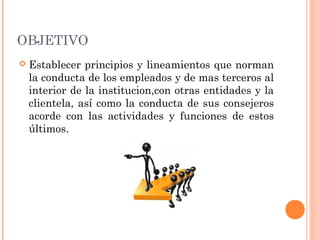 OBJETIVO
 Establecer principios y lineamientos que norman
la conducta de los empleados y de mas terceros al
interior de la institucion,con otras entidades y la
clientela, así como la conducta de sus consejeros
acorde con las actividades y funciones de estos
últimos.
 