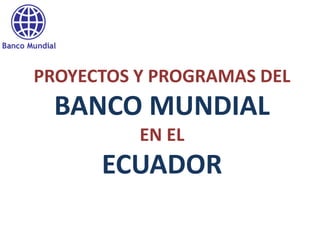 PROYECTOS Y PROGRAMAS DEL
 BANCO MUNDIAL
          EN EL
      ECUADOR
 