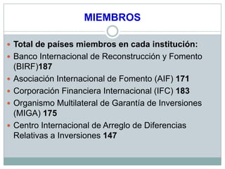 MIEMBROS

 Total de países miembros en cada institución:
 Banco Internacional de Reconstrucción y Fomento
    (BIRF)187
   Asociación Internacional de Fomento (AIF) 171
   Corporación Financiera Internacional (IFC) 183
   Organismo Multilateral de Garantía de Inversiones
    (MIGA) 175
   Centro Internacional de Arreglo de Diferencias
    Relativas a Inversiones 147
 