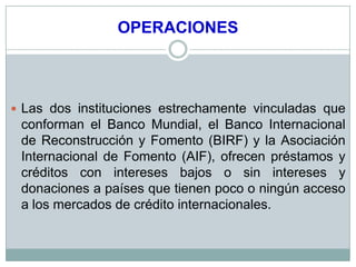 OPERACIONES



 Las dos instituciones estrechamente vinculadas que
 conforman el Banco Mundial, el Banco Internacional
 de Reconstrucción y Fomento (BIRF) y la Asociación
 Internacional de Fomento (AIF), ofrecen préstamos y
 créditos con intereses bajos o sin intereses y
 donaciones a países que tienen poco o ningún acceso
 a los mercados de crédito internacionales.
 