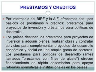 PRESTAMOS Y CREDITOS

 Por intermedio del BIRF y la AIF, ofrecemos dos tipos
  básicos de préstamos y créditos: préstamos para
  proyectos de inversión y préstamos para políticas de
  desarrollo.
 Los países destinan los préstamos para proyectos de
  inversión a adquirir bienes, realizar obras y contratar
  servicios para complementar proyectos de desarrollo
  económico y social en una amplia gama de sectores.
  Los préstamos para políticas de desarrollo (antes
  llamados "préstamos con fines de ajuste") ofrecen
  financiamiento de rápido desembolso para apoyar
  reformas normativas e institucionales en los países.
 