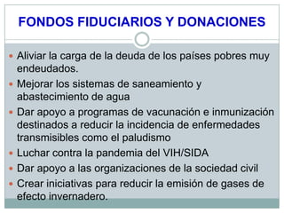 FONDOS FIDUCIARIOS Y DONACIONES

 Aliviar la carga de la deuda de los países pobres muy
    endeudados.
   Mejorar los sistemas de saneamiento y
    abastecimiento de agua
   Dar apoyo a programas de vacunación e inmunización
    destinados a reducir la incidencia de enfermedades
    transmisibles como el paludismo
   Luchar contra la pandemia del VIH/SIDA
   Dar apoyo a las organizaciones de la sociedad civil
   Crear iniciativas para reducir la emisión de gases de
    efecto invernadero.
 