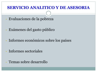 SERVICIO ANALITICO Y DE ASESORIA

•   Evaluaciones de la pobreza

•   Exámenes del gasto público

•   Informes económicos sobre los países

•   Informes sectoriales

•   Temas sobre desarrollo
 