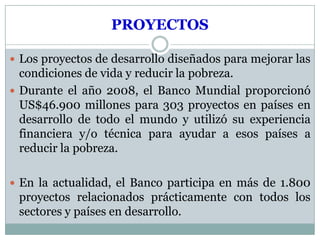 PROYECTOS

 Los proyectos de desarrollo diseñados para mejorar las
  condiciones de vida y reducir la pobreza.
 Durante el año 2008, el Banco Mundial proporcionó
  US$46.900 millones para 303 proyectos en países en
  desarrollo de todo el mundo y utilizó su experiencia
  financiera y/o técnica para ayudar a esos países a
  reducir la pobreza.

 En la actualidad, el Banco participa en más de 1.800
 proyectos relacionados prácticamente con todos los
 sectores y países en desarrollo.
 