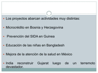  Los proyectos abarcan actividades muy distintas:


 Microcrédito en Bosnia y Herzegovina


 Prevención del SIDA en Guinea


 Educación de las niñas en Bangladesh


 Mejora de la atención de la salud en México


 India reconstruir   Gujarat   luego    de     un   terremoto
 devastador.
 