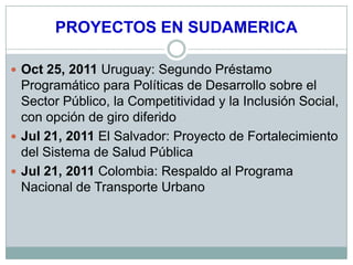 PROYECTOS EN SUDAMERICA

 Oct 25, 2011 Uruguay: Segundo Préstamo
  Programático para Políticas de Desarrollo sobre el
  Sector Público, la Competitividad y la Inclusión Social,
  con opción de giro diferido
 Jul 21, 2011 El Salvador: Proyecto de Fortalecimiento
  del Sistema de Salud Pública
 Jul 21, 2011 Colombia: Respaldo al Programa
  Nacional de Transporte Urbano
 