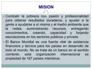 MISION

 Combatir la pobreza con pasión y profesionalidad
  para obtener resultados duraderos, y ayudar a la
  gente a ayudarse a sí misma y al medio ambiente que
  la rodea, suministrando recursos, entregando
  conocimientos, creando, capacidad y forjando
  asociaciones en los sectores públicos y privado.
 El Banco Mundial es una fuente vital de asistencia
  financiera y técnica para los países en desarrollo de
  todo el mundo. No se trata de un banco en el sentido
  corriente; esta organización internacional es
  propiedad de 187 países miembros.
 