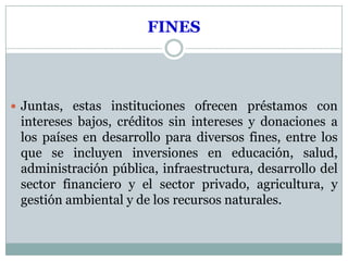 FINES



 Juntas, estas instituciones ofrecen préstamos con
 intereses bajos, créditos sin intereses y donaciones a
 los países en desarrollo para diversos fines, entre los
 que se incluyen inversiones en educación, salud,
 administración pública, infraestructura, desarrollo del
 sector financiero y el sector privado, agricultura, y
 gestión ambiental y de los recursos naturales.
 