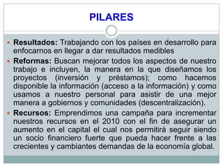 PILARES

 Resultados: Trabajando con los países en desarrollo para
  enfocarnos en llegar a dar resultados medibles
 Reformas: Buscan mejorar todos los aspectos de nuestro
  trabajo e incluyen, la manera en la que diseñamos los
  proyectos (inversión y préstamos); como hacemos
  disponible la información (acceso a la información) y como
  usamos a nuestro personal para asistir de una mejor
  manera a gobiernos y comunidades (descentralización).
 Recursos: Emprendimos una campaña para incrementar
  nuestros recursos en el 2010 con el fin de asegurar un
  aumento en el capital el cual nos permitirá seguir siendo
  un socio financiero fuerte que pueda hacer frente a las
  crecientes y cambiantes demandas de la economía global.
 