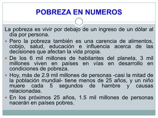 POBREZA EN NUMEROS

La pobreza es vivir por debajo de un ingreso de un dólar al
  día por persona.
 Pero la pobreza también es una carencia de alimentos,
  cobijo, salud, educación e influencia acerca de las
  decisiones que afectan la vida propia.
 De los 6 mil millones de habitantes del planeta, 3 mil
  millones viven en países en vías en desarrollo en
  condiciones de pobreza.
 Hoy, más de 2.9 mil millones de personas -casi la mitad de
  la población mundial- tiene menos de 25 años, y un niño
  muere cada 5 segundos de hambre y causas
  relacionadas.
 En los próximos 25 años, 1.5 mil millones de personas
  nacerán en países pobres.
 