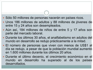  Sólo 50 millones de personas nacerán en países ricos.
 Unos 186 millones de adultos y 88 millones de jóvenes de
    entre 15 y 24 años son desempleados.
   Aún así, 184 millones de niños de entre 5 y 17 años son
    parte del mercado laboral.
   Durante los últimos 30 años, el analfabetismo en adultos del
    mundo en desarrollo se redujo prácticamente a la mitad.
   El número de personas que viven con menos de US$1 al
    día se redujo, a pesar de que la población mundial aumentó
    en 1.600 millones durante los últimos 20 años.
   Durante el último decenio, el crecimiento económico en el
    mundo en desarrollo ha superado al de los países
    desarrollados.
 