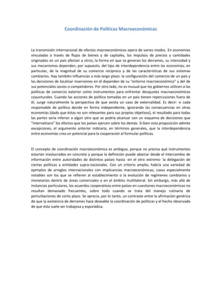 Coordinación de Políticas Macroeconómicas
La transmisión internacional de efectos macroeconómicos opera de varios modos. En economías
vinculadas a través de flujos de bienes y de capitales, los impulsos de precios y cantidades
originados en un país afectan a otros; la forma en que se generan los derrames, su intensidad y
sus mecanismos dependen, por supuesto, del tipo de interdependencia entre las economías; en
particular, de la magnitud de su comercio recíproco y de las características de sus sistemas
cambiarios. Hay también influencias a más largo plazo: la configuración del comercio de un país y
las decisiones de localizar inversiones en él dependen de su "entorno macroeconómico" y del de
sus potenciales socios o competidores. Por otro lado, no es inusual que los gobiernos utilicen a las
políticas de comercio exterior como instrumentos para enfrentar desajustes macroeconómicos
coyunturales. Cuando las acciones de política tomadas en un país tienen repercusiones fuera de
él, surge naturalmente la perspectiva de que exista un caso de externalidad. Es decir: si cada
responsable de política decide en forma independiente, ignorando las consecuencias en otras
economías (dado que éstas no son relevantes para sus propios objetivos), el resultado para todas
las partes sería inferior a algún otro que se podría alcanzar con un esquema de decisiones que
"internalizara" los efectos que los países ejercen sobre los demás. Si bien esta proposición admite
excepciones, el argumento anterior indicaría, en términos generales, que la interdependencia
entre economías crea un potencial para la cooperación al formular políticas.
El concepto de coordinación macroeconómica es ambiguo, porque no precisa qué instrumentos
estarían involucrados en concreto y porque la definición puede abarcar desde el intercambio de
información entre autoridades de distintos países hasta -en el otro extremo- la delegación de
ciertas políticas a entidades supra-nacionales. Con un criterio amplio, habría una variedad de
ejemplos de arreglos internacionales con implicancias macroeconómicas; casos especialmente
notables son los que se refieren al establecimiento o la evolución de regímenes cambiarios y
monetarios dentro de áreas comerciales o en el ámbito multilateral. Sin embargo, más allá de
instancias particulares, los acuerdos cooperativos entre países en cuestiones macroeconómicas no
resultan demasiado frecuentes, sobre todo cuando se trata del manejo rutinario de
perturbaciones de corto plazo. Se aprecia, por lo tanto, un contraste entre la afirmación genérica
de que la existencia de derrames hace deseable la coordinación de políticas y el hecho observado
de que ésta suele ser trabajosa y esporádica.
 