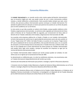 Convenios Bilaterales
Un tratado internacional es un acuerdo escrito entre ciertos sujetos de Derecho internacional y
que se encuentra regido por este, que puede constar de uno o varios instrumentos jurídicos
conexos, y siendo indiferente su denominación. Como acuerdo implica siempre que sean, como
mínimo, dos personas jurídicas internacionales quienes concluyan un tratado internacional. Por
ejemplo los gobernantes de cada país se reúnen para ponerse de acuerdo con sus límites de países
para no tener problemas con sus territorios.
Lo más común es que tales acuerdos se realicen entre Estados, aunque pueden celebrarse entre
Estados y organizaciones internacionales. Los primeros están regulados por laConvención de Viena
sobre el Derecho de los Tratados de 1969; los segundos, por la Convención de Viena sobre el
Derecho de los Tratados celebrados entre Estados y Organizaciones Internacionales de 1986.
Los acuerdos entre empresas públicas de un Estado y Estados no son tratados internacionales.
La Corte Internacional de Justicia tuvo la oportunidad de pronunciarse acerca de esta cuestión en
el caso "Anglo-Iranian Oil" (1952). Irán había firmado un acuerdo con la empresa "Anglo-Iranian
Oil" para la explotación de los recursos petrolíferos. Este acuerdo tenía dos caras: era un acuerdo
de concesión y al mismo tiempo tenía la naturaleza de un Tratado entre Irán y el Reino Unido. Esta
tesis no fue aceptada por la Corte Internacional de Justicia porque los Tratados internacionales
solo pueden tener lugar entre estados y porque los acuerdos con empresas se rigen por las
normas del Derecho internacional privado.
Los Tratados internacionales deben realizarse por escrito aunque pueden ser verbales. En este
último caso no se regirían por la Convención de Viena de 1969.
Su denominación es indiferente pues, si se dan las condiciones anteriores, nos encontramos ante
un Tratado internacional independientemente del nombre que reciba.
Convenios de intercambio de información para prevenir, investigar y reprimir infracciones aduaneras:
• Convenio entre los Estados Unidos Mexicanos y España de Asistencia Mutua Administrativa con el fin de
Prevenir, Investigar y Reprimir las Infracciones Aduaneras (8 de febrero de 1982).
• Convenio de Asistencia Mutua entre el Gobierno de los Estados Unidos Mexicanos y el Gobierno de la
República Francesa encaminado a la Prevención, la Investigación y la Represión de los Fraudes Aduanales
por las Administraciones de Aduanas de ambos Países (11 de marzo de 1983).
 
