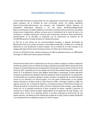 Comunidad económica Europea
La Comunidad Económica Europea (CEE) fue una organización internacional creada por algunos
países europeos, con la finalidad de crear un mercado común. Los Estados signatarios
fueron Francia, Italia, Alemania (por ese entonces, sólo la República Federal Alemana, no
la República Democrática Alemana) y los tres países del Benelux (Bélgica,Países
Bajos y Luxemburgo). El tratado establecía un mercado y aranceles externos comunes, una política
conjunta para la agricultura, políticas comunes para el movimiento de la mano de obra y los
transportes, y fundaba instituciones comunes para el desarrollo económico. Estas instituciones,
posteriormente, en el año 1965, se fusionaran con las instituciones de la CECA y las de
la EURATOM, gracias al Tratado de Roma (o Tratado de Bruselas).
La CEE fue la más famosa de las tres Comunidades Europeas, y después del Tratado de
Maastricht (o TUE) se le cambió el nombre a Comunidad Europea (CE). También en el Tratado de
Maastricht se creó oficialmente la Unión Europea. Tras la creación de la Unión Europea, la CE
(antigua CEE) pasó a formar parte del primero de los tres Pilares de la Unión Europea.
Se unen en 1973 Reino Unido, Irlanda y Dinamarca. En 1981 se adhesiona Grecia y en 1986 España
y Portugal. En 1995 entran Austria,Suecia y Finlandia.
Denominación histórica de la organización que tiene por objeto conseguir la máxima integración
económica y política entre los estados de Europa occidental y que desde 1993 se denomina Unión
Europea. El acuerdo definitivo para la organización del mercado común se tomó en Roma el 25 de
marzo de 1957, impulsado por los seis estados de la CECA (Comunidad Europea del Carbón y del
Acero): R. F. de Alemania, Francia, Italia, Bélgica, Países Bajos y Luxemburgo. Su plena aplicación
comporta la prohibición de establecer derechos aduaneros sobre la importación o la exportación,
la armonización de sus políticas agrícolas, sociales y fiscales, y la adopción de una tarifa aduanera
común en sus relaciones con terceros países. A los seis países fundacionales, se han añadido
Irlanda, Dinamarca y el Reino Unido en 1973, Grecia en 1981, y Portugal y España en 1986. Sus
órganos comunes son: el Consejo de Ministros, la Comisión Europea, el Parlamento Europeo y el
Tribunal de Justicia. En diciembre de 1991, se firmó el Tratado de Unión Europea, cuyos objetivos
finales son, en el apartado económico, la libre circulación de bienes, capitales y personas, la
creación de un Banco Central Europeo independiente de los gobiernos de cada Estado y una
moneda única, el ECU. En el apartado político, el acuerdo contempla la construcción de una
política exterior y de defensa común (reforzando el papel de la UEO), (Unión Europea Occidental)
y la consolidación de la ciudadanía europea. (V. Unión Europea.)
 