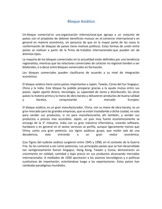 Bloque Asiático
Un bloque comercial es una organización internacional que agrupa a un conjunto de
países con el propósito de obtener beneficios mutuos en el comercio internacional y en
general en materia económica, sin perjuicio de que en la mayor parte de los casos la
conformación de bloques de países tiene motivos políticos. Estas formas de unión entre
países se realizan a partir de la firma de tratados internacionales que pueden ser de
distintos tipos.
La mayoría de los bloques comerciales en la actualidad están definidos por una tendencia
regionalista, mientras que las relaciones comerciales de carácter no regional tienden a ser
bilaterales, o a darse entre bloques comerciales en formación.
Los bloques comerciales pueden clasificarse de acuerdo a su nivel de integración
económica.
El bloque asiático tiene como países importantes a Japón, Taiwán, Corea del Sur Singapur,
China y la India. Este bloque ha podido prosperar gracias a la ayuda mutua entre sus
países. Japón aportó dinero, tecnología, su capacidad de venta y distribución; los otros
países la materia prima y la mano de obra barata y obtuvieron productos de buena calidad
y baratos, conquistando el mercado Europeo.
El bloque asiático, es un gran manufacturador, China, con su mano de obra barata, es un
gran mercado para las grandes empresas, que se están trasladando a dicha ciudad, no solo
para vender sus productos, si no para manufacturarlos ahí también, y vender sus
productos a precios mas accesibles. Japón, un país muy fuerte económicamente se
encarga de la 3° industria. India con su gran industria informática, creando software,
hardware y en general en el sector servicios se perfila, aunque ligeramente menos que
China, como una gran potencia. Los tigres asiáticos grupo, que recién sale de una
decadencia, esta entrando a un gran realce económico.
(Los Tigres del sudeste asiático surgieron entre 1945 y 1990, en el contexto de la Guerra
Fría. Se los comenzó a ver como potencias. Los principales países que se han desarrollado
tan vertiginosamente fueron Singapur, Hong Kong, Taiwán y Corea, demostraron un
crecimiento en calidad, cantidad y bajo precio en sus productos alcanzando mercados
internacionales. A mediados de 1950 apuntaron a los avances tecnológicos y a políticas
sustitutivas de importación, orientándose luego a las exportaciones. Estos países han
cambiado paradigmas mundiales.
 