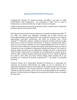 Organización Mundial de Comercio
La Organización Mundial del Comercio conocida como OMC y cuya sigla en inglés
es WTO (World Trade Organization) , fue establecida en 1995. Tiene su sede en
Ginebra,Suiza y sus idiomas oficiales son el inglés, el francés y el español.
La OMC no forma parte del sistema de las Naciones Unidas, y tampoco de los "organismos
de Bretton Woods" como elcacal y el FMI.
GATT (Acuerdo General sobre Aranceles Aduaneros y Comercio), existente desde 1947.Nota
2
En 1986, una reunión muy importante convocada por el GATT en Punta del
Este (Uruguay) aprobó una declaración [4] en que se dispuso la iniciación de una ronda de
negociaciones comerciales multilaterales, que habría de conocerse como "Ronda
Uruguay",Nota 3
destinada a sustituir y ampliar el conjunto de acuerdos entonces en vigor
sobre diversos temas de comercio internacional. La Ronda se prolongó hasta 2003 y
culminó en una reunión celebrada ese año en Marrakech(Marruecos). Allí se firmó el
"Acta Final" [5] de la Ronda y el conjunto de acuerdos sobre diversos temas, así como el
"Acuerdo por el que se establece la Organización Mundial del Comercio" [6]. A partir de
entonces quedó convenido que las disposiciones originales del GATT se denominarían
"GATT de 1947" mientras que las resultantes de sus modificaciones acordadas serían el
"GATT de 1994". La Ronda Uruguay incorporó por primera vez en el "sistema multilateral
de comercio" varios temas que hasta entonces habían estado excluidos de él. Los
principales son el comercio de servicios, la agriculturaNota 4
, los textiles y la propiedad
intelectual.
El Director General de la Organización Mundial de Comercio es el responsable por
supervisar las funciones administrativas de la OMC. Ya que las decisiones de la
Organización Mundial de Comercio son tomadas por los estados miembros (a través de la
Conferencia Ministerial o del Consejo General), el Director General tiene un poder
reducido en materias de política, por lo cual su rol es fundamentalmente de consejería y
gerencial. El Director General es elegido por los miembros de la OMC, y tiene un mandato
de cuatro años.
 