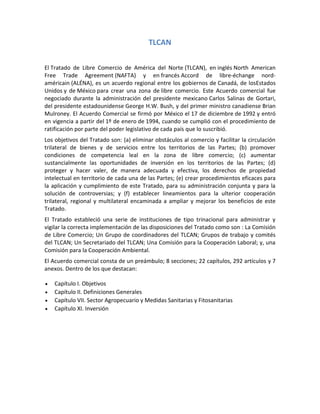 TLCAN
El Tratado de Libre Comercio de América del Norte (TLCAN), en inglés North American
Free Trade Agreement (NAFTA) y en francés Accord de libre-échange nord-
américain (ALÉNA), es un acuerdo regional entre los gobiernos de Canadá, de losEstados
Unidos y de México para crear una zona de libre comercio. Este Acuerdo comercial fue
negociado durante la administración del presidente mexicano Carlos Salinas de Gortari,
del presidente estadounidense George H.W. Bush, y del primer ministro canadiense Brian
Mulroney. El Acuerdo Comercial se firmó por México el 17 de diciembre de 1992 y entró
en vigencia a partir del 1º de enero de 1994, cuando se cumplió con el procedimiento de
ratificación por parte del poder legislativo de cada país que lo suscribió.
Los objetivos del Tratado son: (a) eliminar obstáculos al comercio y facilitar la circulación
trilateral de bienes y de servicios entre los territorios de las Partes; (b) promover
condiciones de competencia leal en la zona de libre comercio; (c) aumentar
sustancialmente las oportunidades de inversión en los territorios de las Partes; (d)
proteger y hacer valer, de manera adecuada y efectiva, los derechos de propiedad
intelectual en territorio de cada una de las Partes; (e) crear procedimientos eficaces para
la aplicación y cumplimiento de este Tratado, para su administración conjunta y para la
solución de controversias; y (f) establecer lineamientos para la ulterior cooperación
trilateral, regional y multilateral encaminada a ampliar y mejorar los beneficios de este
Tratado.
El Tratado estableció una serie de instituciones de tipo trinacional para administrar y
vigilar la correcta implementación de las disposiciones del Tratado como son : La Comisión
de Libre Comercio; Un Grupo de coordinadores del TLCAN; Grupos de trabajo y comités
del TLCAN; Un Secretariado del TLCAN; Una Comisión para la Cooperación Laboral; y, una
Comisión para la Cooperación Ambiental.
El Acuerdo comercial consta de un preámbulo; 8 secciones; 22 capítulos, 292 artículos y 7
anexos. Dentro de los que destacan:
 Capítulo I. Objetivos
 Capítulo II. Definiciones Generales
 Capítulo VII. Sector Agropecuario y Medidas Sanitarias y Fitosanitarias
 Capítulo XI. Inversión
 