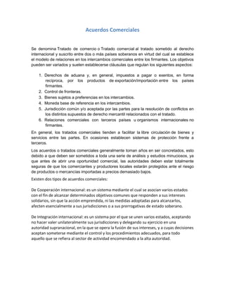 Acuerdos Comerciales
Se denomina Tratado de comercio o Tratado comercial al tratado sometido al derecho
internacional y suscrito entre dos o más países soberanos en virtud del cual se establece
el modelo de relaciones en los intercambios comerciales entre los firmantes. Los objetivos
pueden ser variados y suelen establecerse cláusulas que regulan los siguientes aspectos:
1. Derechos de aduana y, en general, impuestos a pagar o exentos, en forma
recíproca, por los productos de exportación/importación entre los países
firmantes.
2. Control de fronteras.
3. Bienes sujetos a preferencias en los intercambios.
4. Moneda base de referencia en los intercambios.
5. Jurisdicción común y/o aceptada por las partes para la resolución de conflictos en
los distintos supuestos de derecho mercantil relacionados con el tratado.
6. Relaciones comerciales con terceros países u organismos internacionales no
firmantes.
En general, los tratados comerciales tienden a facilitar la libre circulación de bienes y
servicios entre las partes. En ocasiones establecen sistemas de protección frente a
terceros.
Los acuerdos o tratados comerciales generalmente toman años en ser concretados, esto
debido a que deben ser sometidos a toda una serie de análisis y estudios minuciosos, ya
que antes de abrir una oportunidad comercial, las autoridades deben estar totalmente
seguras de que los comerciantes y productores locales estarán protegidos ante el riesgo
de productos o mercancías importadas a precios demasiado bajos.
Existen dos tipos de acuerdos comerciales:
De Cooperación internacional: es un sistema mediante el cual se asocian varios estados
con el fin de alcanzar determinados objetivos comunes que responden a sus intereses
solidarios, sin que la acción emprendida, ni las medidas adoptadas para alcanzarlos,
afecten esencialmente a sus jurisdicciones o a sus prerrogativas de estado soberano.
De Integración internacional: es un sistema por el que se unen varios estados, aceptando
no hacer valer unilateralmente sus jurisdicciones y delegando su ejercicio en una
autoridad supranacional, en la que se opera la fusión de sus intereses, y a cuyas decisiones
aceptan someterse mediante el control y los procedimientos adecuados, para todo
aquello que se refiera al sector de actividad encomendado a la alta autoridad.
 