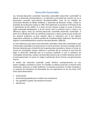 Desarrollo Sustentable
Los términos desarrollo sostenible,1
desarrollo perdurable2
y desarrollo sustentable3
se
aplican al desarrollo socioeconómico, y su definición se formalizó por primera vez en el
documento conocido como Informe Brundtland (1987), fruto de los trabajos de
la Comisión Mundial de Medio Ambiente y Desarrollo de Naciones Unidas, creada en
Asamblea de las Naciones Unidas en 1983. Dicha definición se asumió en el Principio 3º de
la Declaración de Río (1992). Es a partir de este informe cuando se acotó el término
inglés sustainable development, y de ahí mismo nació la confusión entre si existe o no
diferencia alguna entre los términos desarrollo sostenible y desarrollo sustentable. A
partir de la década de 1970, los científicos empezaron a darse cuenta de que muchas de
sus acciones producían un gran impacto sobre la naturaleza, por lo que algunos
especialistas señalaron la evidente pérdida de la biodiversidad y elaboraron teorías para
explicar la vulnerabilidad de los sistemas naturales (Boullón, 2006:20).
La única diferencia que existe entre desarrollo sostenible y desarrollo sustentable es que
el desarrollo sustentable es el proceso por el cual se preserva, conserva y protege solo los
Recursos Naturales para el beneficio de las generaciones presentes y futuras sin tomar en
cuenta las necesidades sociales, políticas ni culturales del ser humano al cual trata de
llegar el desarrollo sostenible que es el proceso mediante el cual se satisfacen las
necesidades económicas, sociales, de diversidad cultural y de un medio ambiente sano de
la actual generación, sin poner en riesgo la satisfacción de las mismas a las generaciones
futuras.
El ámbito del desarrollo sostenible puede dividirse conceptualmente en tres
partes: ecológico, económico y social. Se considera el aspecto social por la relación entre
el bienestar social con el medio ambiente y la bonanza económica. El triple resultado es
un conjunto de indicadores de desempeño de una organización en las tres áreas. Pero
tiene cuatro dimensiones:
 Conservación
 Desarrollo (apropiado) que no afecte a los ecosistemas
 Paz, igualdad y respeto a los derechos humanos
 Democracia
 