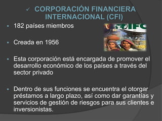  CORPORACIÓN FINANCIERA
INTERNACIONAL (CFI)
 182 países miembros
 Creada en 1956
 Esta corporación está encargada de promover el
desarrollo económico de los países a través del
sector privado
 Dentro de sus funciones se encuentra el otorgar
préstamos a largo plazo, así como dar garantías y
servicios de gestión de riesgos para sus clientes e
inversionistas.
 