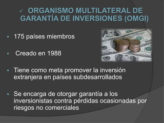 ORGANISMO MULTILATERAL DE
GARANTÍA DE INVERSIONES (OMGI)
 175 países miembros
 Creado en 1988
 Tiene como meta promover la inversión
extranjera en países subdesarrollados
 Se encarga de otorgar garantía a los
inversionistas contra pérdidas ocasionadas por
riesgos no comerciales
 