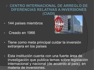  CENTRO INTERNACIONAL DE ARREGLO DE
DIFERENCIAS RELATIVAS A INVERSIONES
(CIADI)
 144 países miembros
 Creado en 1966
 Tiene como meta principal cuidar la inversión
extranjera en los países
 Esta institución cuenta con una fuerte área de
investigación que publica temas sobre legislación
internacional y nacional (de acuerdo al país), en
materia de inversiones.
 