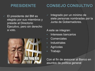PRESIDENTE
 El presidente del BM es
elegido por sus miembros y
preside al Directorio
Ejecutivo, pero sin derecho
a voto.
CONSEJO CONSULTIVO
 Integrado por un mínimo de
siete personas nombradas por la
Junta de Gobernadores.
A este se integran:
 Intereses bancarios
 Comerciales
 Industriales
 Agrícolas
 Trabajo
Con el fin de asesorar al Banco en
asuntos de política general
 