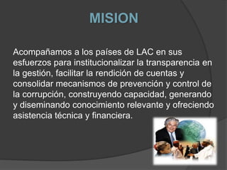 MISION
Acompañamos a los países de LAC en sus
esfuerzos para institucionalizar la transparencia en
la gestión, facilitar la rendición de cuentas y
consolidar mecanismos de prevención y control de
la corrupción, construyendo capacidad, generando
y diseminando conocimiento relevante y ofreciendo
asistencia técnica y financiera.
 