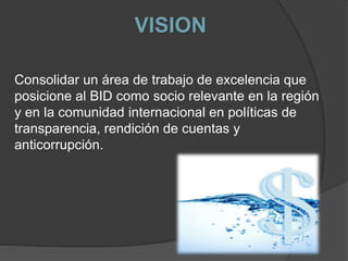 VISION
Consolidar un área de trabajo de excelencia que
posicione al BID como socio relevante en la región
y en la comunidad internacional en políticas de
transparencia, rendición de cuentas y
anticorrupción.
 
