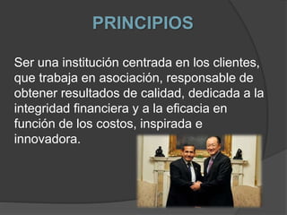 PRINCIPIOS
Ser una institución centrada en los clientes,
que trabaja en asociación, responsable de
obtener resultados de calidad, dedicada a la
integridad financiera y a la eficacia en
función de los costos, inspirada e
innovadora.
 
