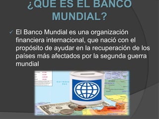 ¿QUE ES EL BANCO
MUNDIAL?
 El Banco Mundial es una organización
financiera internacional, que nació con el
propósito de ayudar en la recuperación de los
países más afectados por la segunda guerra
mundial
 
