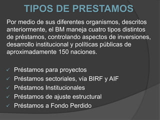 TIPOS DE PRESTAMOS
Por medio de sus diferentes organismos, descritos
anteriormente, el BM maneja cuatro tipos distintos
de préstamos, controlando aspectos de inversiones,
desarrollo institucional y políticas públicas de
aproximadamente 150 naciones.
 Préstamos para proyectos
 Préstamos sectoriales, vía BIRF y AIF
 Préstamos Institucionales
 Préstamos de ajuste estructural
 Préstamos a Fondo Perdido
 