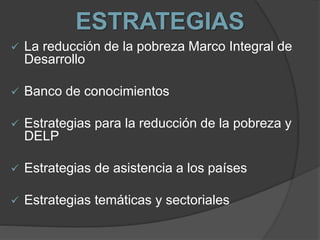 ESTRATEGIAS
 La reducción de la pobreza Marco Integral de
Desarrollo
 Banco de conocimientos
 Estrategias para la reducción de la pobreza y
DELP
 Estrategias de asistencia a los países
 Estrategias temáticas y sectoriales
 