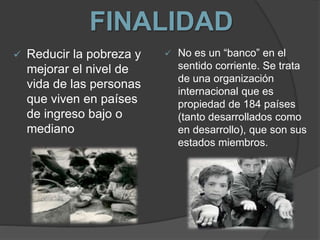 FINALIDAD
 Reducir la pobreza y
mejorar el nivel de
vida de las personas
que viven en países
de ingreso bajo o
mediano
 No es un “banco” en el
sentido corriente. Se trata
de una organización
internacional que es
propiedad de 184 países
(tanto desarrollados como
en desarrollo), que son sus
estados miembros.
 