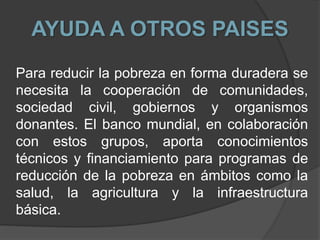 AYUDA A OTROS PAISES
Para reducir la pobreza en forma duradera se
necesita la cooperación de comunidades,
sociedad civil, gobiernos y organismos
donantes. El banco mundial, en colaboración
con estos grupos, aporta conocimientos
técnicos y financiamiento para programas de
reducción de la pobreza en ámbitos como la
salud, la agricultura y la infraestructura
básica.
 