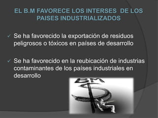 EL B.M FAVORECE LOS INTERSES DE LOS
PAISES INDUSTRIALIZADOS
 Se ha favorecido la exportación de residuos
peligrosos o tóxicos en países de desarrollo
 Se ha favorecido en la reubicación de industrias
contaminantes de los países industriales en
desarrollo
 