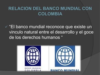 RELACION DEL BANCO MUNDIAL CON
COLOMBIA
 “El banco mundial reconoce que existe un
vinculo natural entre el desarrollo y el goce
de los derechos humanos “
 