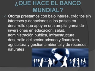¿QUE HACE EL BANCO
MUNDIAL?
 Otorga préstamos con bajo interés, créditos sin
intereses y donaciones a los países en
desarrollo que apoyan una amplia gama de
inversiones en educación, salud,
administración pública, infraestructura,
desarrollo del sector privado y financiero,
agricultura y gestión ambiental y de recursos
naturales
 
