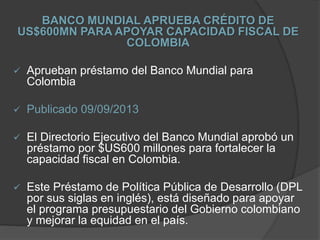 BANCO MUNDIAL APRUEBA CRÉDITO DE
US$600MN PARA APOYAR CAPACIDAD FISCAL DE
COLOMBIA
 Aprueban préstamo del Banco Mundial para
Colombia
 Publicado 09/09/2013
 El Directorio Ejecutivo del Banco Mundial aprobó un
préstamo por $US600 millones para fortalecer la
capacidad fiscal en Colombia.
 Este Préstamo de Política Pública de Desarrollo (DPL
por sus siglas en inglés), está diseñado para apoyar
el programa presupuestario del Gobierno colombiano
y mejorar la equidad en el país.
 