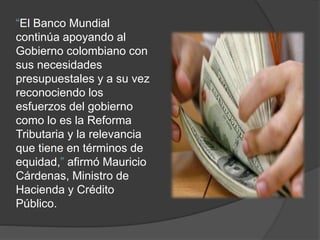 “El Banco Mundial
continúa apoyando al
Gobierno colombiano con
sus necesidades
presupuestales y a su vez
reconociendo los
esfuerzos del gobierno
como lo es la Reforma
Tributaria y la relevancia
que tiene en términos de
equidad,” afirmó Mauricio
Cárdenas, Ministro de
Hacienda y Crédito
Público.
 