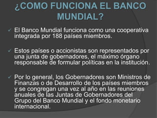 ¿COMO FUNCIONA EL BANCO
MUNDIAL?
 El Banco Mundial funciona como una cooperativa
integrada por 188 países miembros.
 Estos países o accionistas son representados por
una junta de gobernadores, el máximo órgano
responsable de formular políticas en la institución.
 Por lo general, los Gobernadores son Ministros de
Finanzas o de Desarrollo de los países miembros
y se congregan una vez al año en las reuniones
anuales de las Juntas de Gobernadores del
Grupo del Banco Mundial y el fondo monetario
internacional.
 