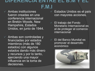 DIFERENCIA ENTRE EL B.M Y EL
F.M.I
 Ambas instituciones
fueron creadas en una
conferencia internacional
en Bretón Woods, New
Hampshire, Estados
Unidos, en junio de 1944.
 Ambas son controladas y
financiadas por estados
miembros (más de 180
estados) con algunos
estados dando más dinero
y recursos y por lo tanto,
ejerciendo una mayor
influencia en la toma de
decisiones.
 Estados Unidos es el país
con mayores acciones.
 El trabajo del Fondo
Monetario Internacional es
el de proteger el comercio
internacional
 El del Banco Mundial es
promover el desarrollo
económico
 