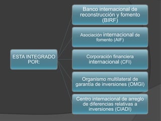 ESTA INTEGRADO
POR:
Banco internacional de
reconstrucción y fomento
(BIRF)
Asociación internacional de
fomento (AIF)
Corporación financiera
internacional (CFI)
Organismo multilateral de
garantía de inversiones (OMGI)
Centro internacional de arreglo
de diferencias relativas a
inversiones (CIADI)
 